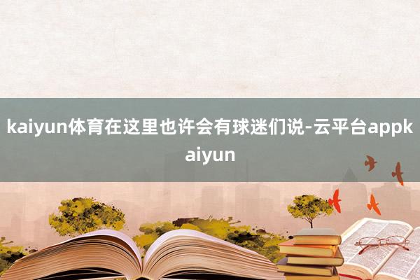 kaiyun体育在这里也许会有球迷们说-云平台appkaiyun
