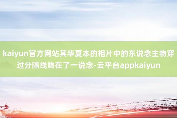 kaiyun官方网站其华夏本的相片中的东说念主物穿过分隔线吻在了一说念-云平台appkaiyun