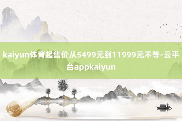 kaiyun体育起售价从5499元到11999元不等-云平台appkaiyun