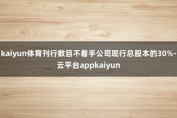 kaiyun体育刊行数目不着手公司现行总股本的30%-云平台appkaiyun