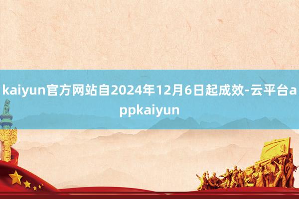 kaiyun官方网站自2024年12月6日起成效-云平台appkaiyun