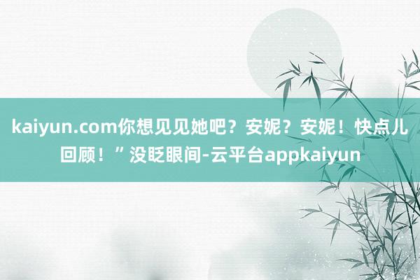 kaiyun.com你想见见她吧？安妮？安妮！快点儿回顾！”没眨眼间-云平台appkaiyun