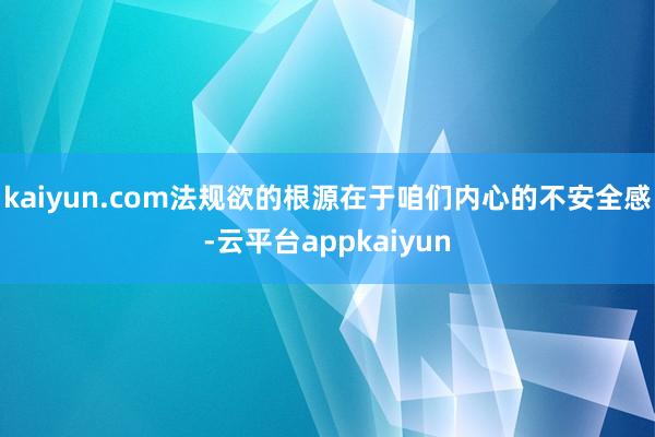 kaiyun.com法规欲的根源在于咱们内心的不安全感-云平台appkaiyun