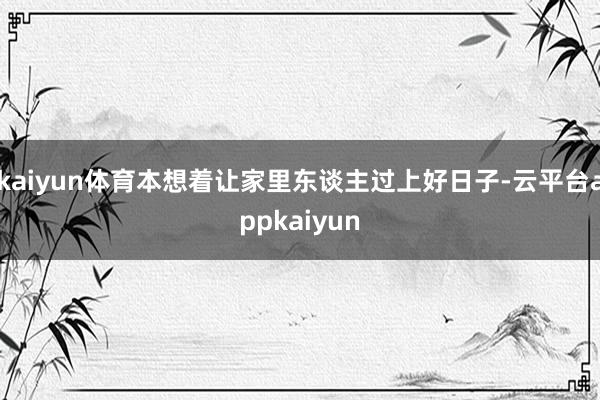 kaiyun体育本想着让家里东谈主过上好日子-云平台appkaiyun