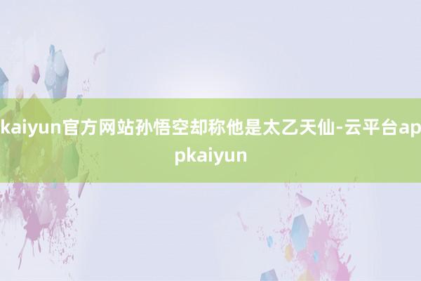 kaiyun官方网站孙悟空却称他是太乙天仙-云平台appkaiyun