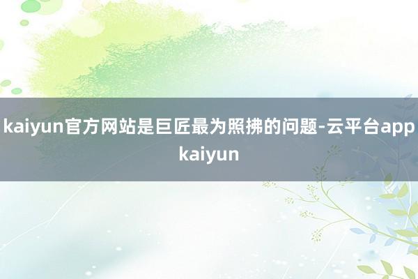 kaiyun官方网站是巨匠最为照拂的问题-云平台appkaiyun