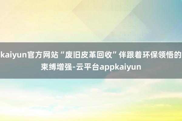 kaiyun官方网站“废旧皮革回收”伴跟着环保领悟的束缚增强-云平台appkaiyun