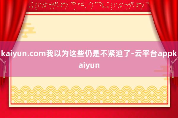 kaiyun.com我以为这些仍是不紧迫了-云平台appkaiyun