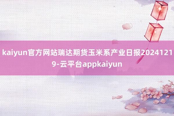 kaiyun官方网站瑞达期货玉米系产业日报20241219-云平台appkaiyun