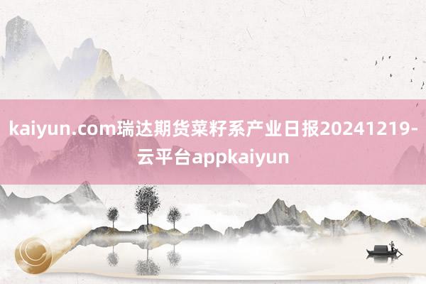 kaiyun.com瑞达期货菜籽系产业日报20241219-云平台appkaiyun