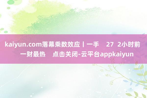 kaiyun.com落幕乘数效应丨一手 27 2小时前 一财最热 点击关闭-云平台appkaiyun