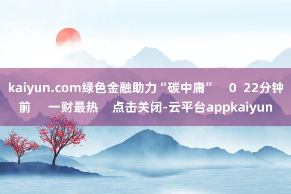 kaiyun.com绿色金融助力“碳中庸” 0 22分钟前 一财最热 点击关闭-云平台appkaiyun