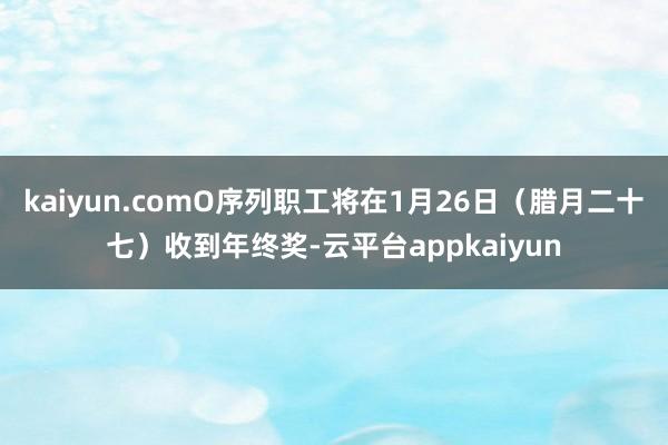 kaiyun.comO序列职工将在1月26日（腊月二十七）收到年终奖-云平台appkaiyun