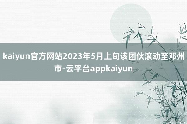 kaiyun官方网站2023年5月上旬该团伙滚动至邓州市-云平台appkaiyun
