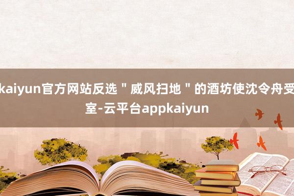 kaiyun官方网站反选＂威风扫地＂的酒坊使沈令舟受室-云平台appkaiyun