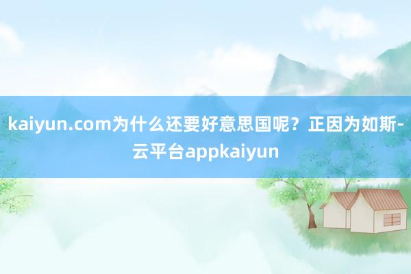 kaiyun.com为什么还要好意思国呢？正因为如斯-云平台appkaiyun