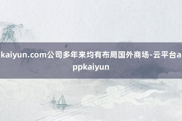 kaiyun.com公司多年来均有布局国外商场-云平台appkaiyun