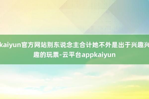 kaiyun官方网站别东说念主合计她不外是出于兴趣兴趣的玩票-云平台appkaiyun