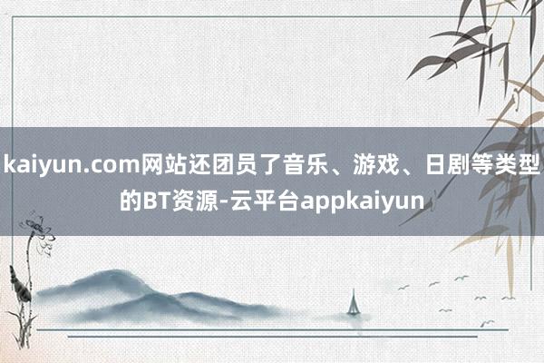 kaiyun.com网站还团员了音乐、游戏、日剧等类型的BT资源-云平台appkaiyun