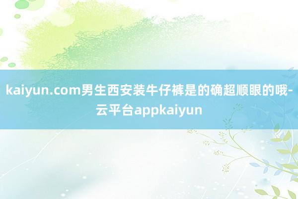 kaiyun.com男生西安装牛仔裤是的确超顺眼的哦-云平台appkaiyun
