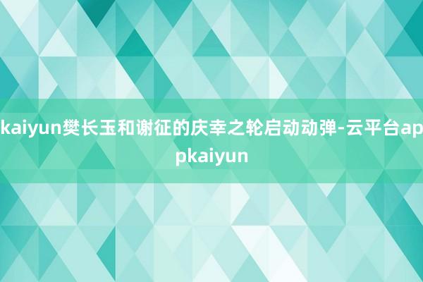 kaiyun樊长玉和谢征的庆幸之轮启动动弹-云平台appkaiyun