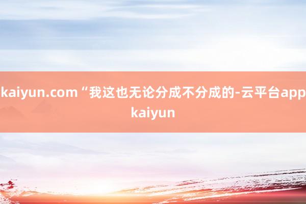 kaiyun.com“我这也无论分成不分成的-云平台appkaiyun