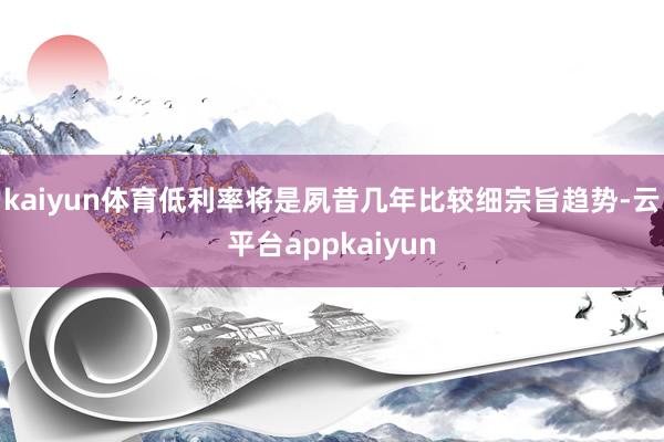 kaiyun体育低利率将是夙昔几年比较细宗旨趋势-云平台appkaiyun