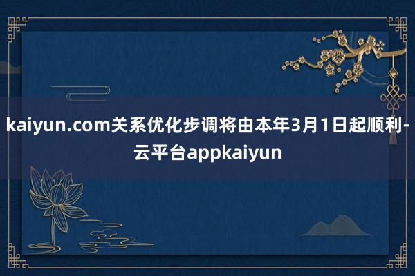 kaiyun.com关系优化步调将由本年3月1日起顺利-云平台appkaiyun