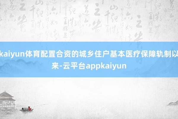 kaiyun体育配置合资的城乡住户基本医疗保障轨制以来-云平台appkaiyun