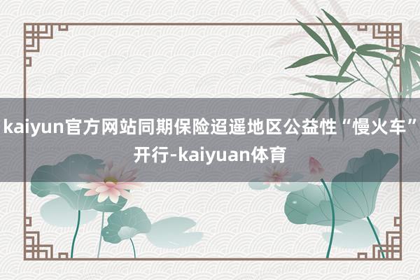 kaiyun官方网站同期保险迢遥地区公益性“慢火车”开行-k