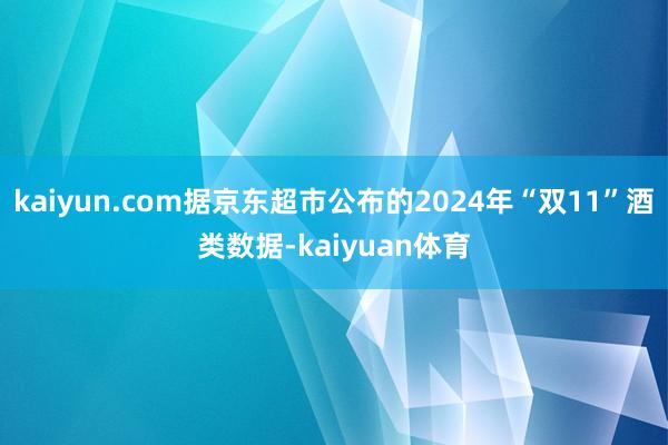 kaiyun.com据京东超市公布的2024年“双11”酒类