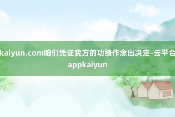 kaiyun.com咱们凭证我方的功绩作念出决定-云平台appkaiyun
