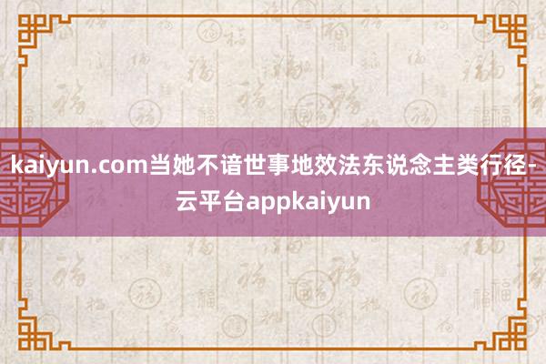 kaiyun.com当她不谙世事地效法东说念主类行径-云平台appkaiyun