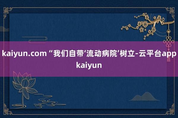 kaiyun.com“我们自带‘流动病院’树立-云平台appkaiyun