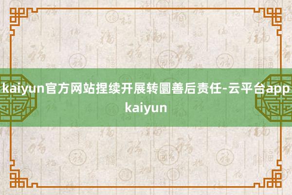 kaiyun官方网站捏续开展转圜善后责任-云平台appkaiyun
