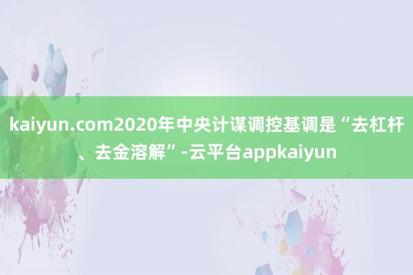 kaiyun.com2020年中央计谋调控基调是“去杠杆、去金溶解”-云平台appkaiyun