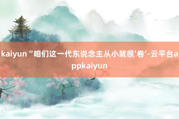 kaiyun“咱们这一代东说念主从小就很‘卷’-云平台appkaiyun