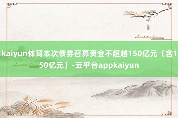kaiyun体育本次债券召募资金不超越150亿元（含150亿元）-云平台appkaiyun