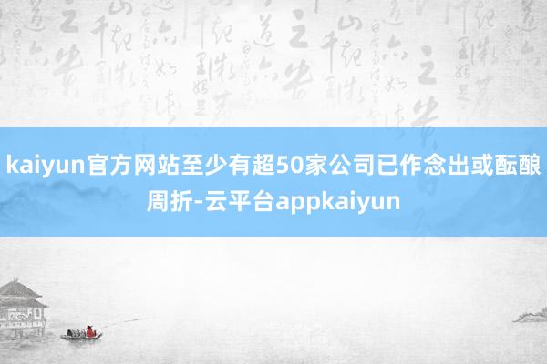 kaiyun官方网站至少有超50家公司已作念出或酝酿周折-云平台appkaiyun