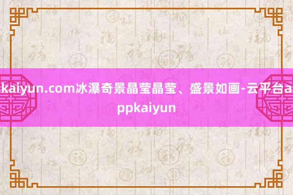 kaiyun.com冰瀑奇景晶莹晶莹、盛景如画-云平台appkaiyun