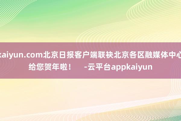 kaiyun.com北京日报客户端联袂北京各区融媒体中心给您贺年啦！    -云平台appkaiyun