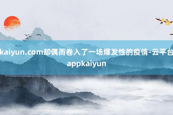 kaiyun.com却偶而卷入了一场爆发性的疫情-云平台appkaiyun