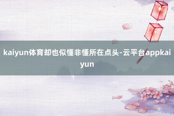 kaiyun体育却也似懂非懂所在点头-云平台appkaiyun