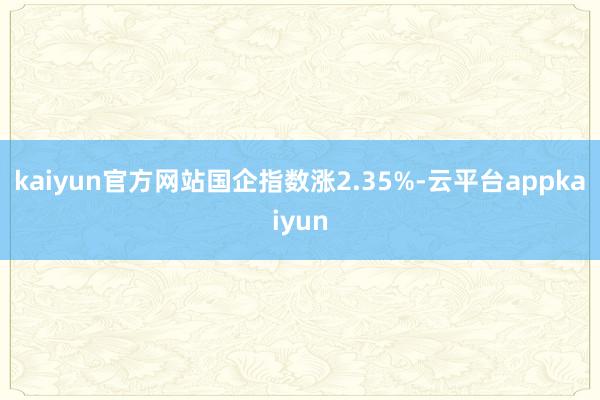 kaiyun官方网站国企指数涨2.35%-云平台appkaiyun