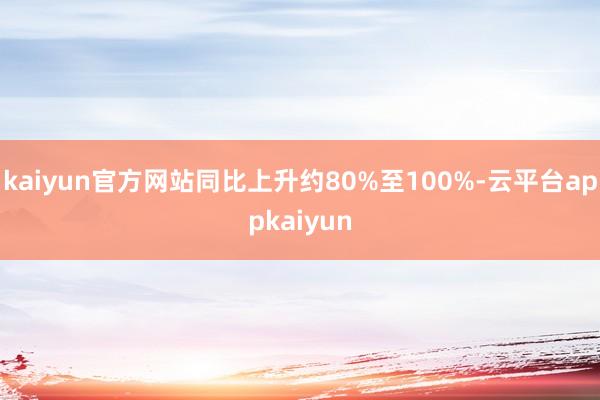 kaiyun官方网站同比上升约80%至100%-云平台appkaiyun