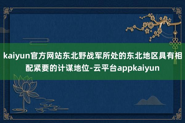 kaiyun官方网站东北野战军所处的东北地区具有相配紧要的计谋地位-云平台appkaiyun
