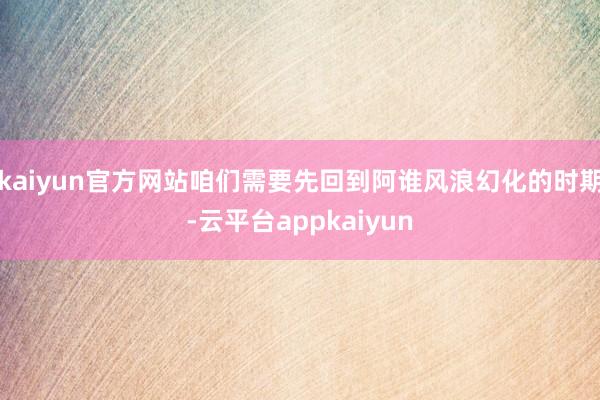 kaiyun官方网站咱们需要先回到阿谁风浪幻化的时期-云平台appkaiyun