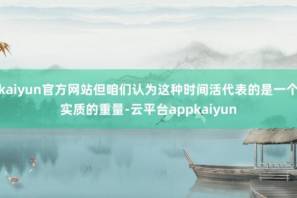 kaiyun官方网站但咱们认为这种时间活代表的是一个实质的重量-云平台appkaiyun