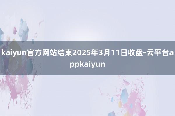 kaiyun官方网站结束2025年3月11日收盘-云平台appkaiyun