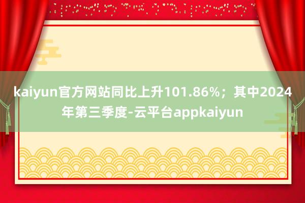 kaiyun官方网站同比上升101.86%；其中2024年第三季度-云平台appkaiyun